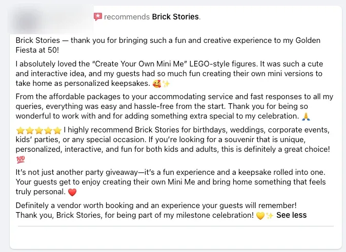 Brick Stories, thank you for bringing such a fun and creative experience to my Golden Fiesta at 50!

I absolutely loved the "Create Your Own Mini Me" LEGO-style figures. It was such a cute and interactive idea, and my guests had so much fun creating their own mini versions to take home as personalized keepsakes. 🥰✨

From the packages to your accommodating service and fast responses to all my queries, everything was easy and hassle-free from the start. Thank you for being so wonderful to work with and for adding something extra special to my celebration. 🙏

It's not just another party giveaway. It's a fun experience and a keepsake rolled into one. Your guests get to enjoy creating their own Mini Me and bring home something that feels truly personal. ❤️